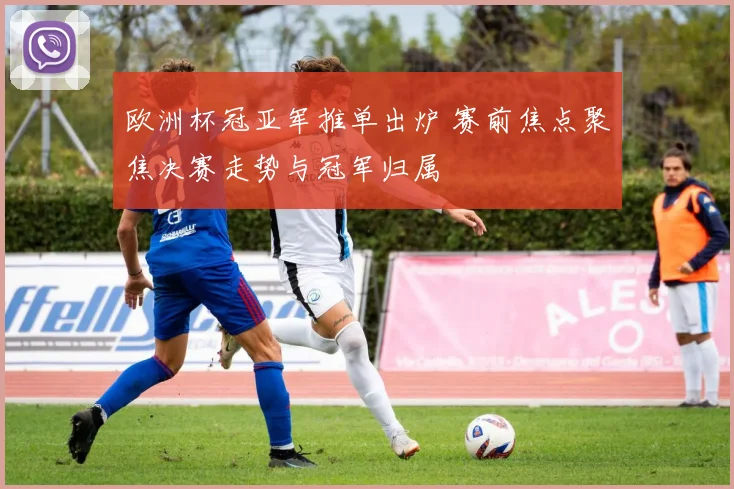 欧洲杯冠亚军推单出炉 赛前焦点聚焦决赛走势与冠军归属