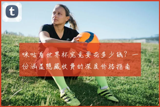 咪咕看世界杯究竟要花多少钱？一份涵盖隐藏收费的深度价格指南