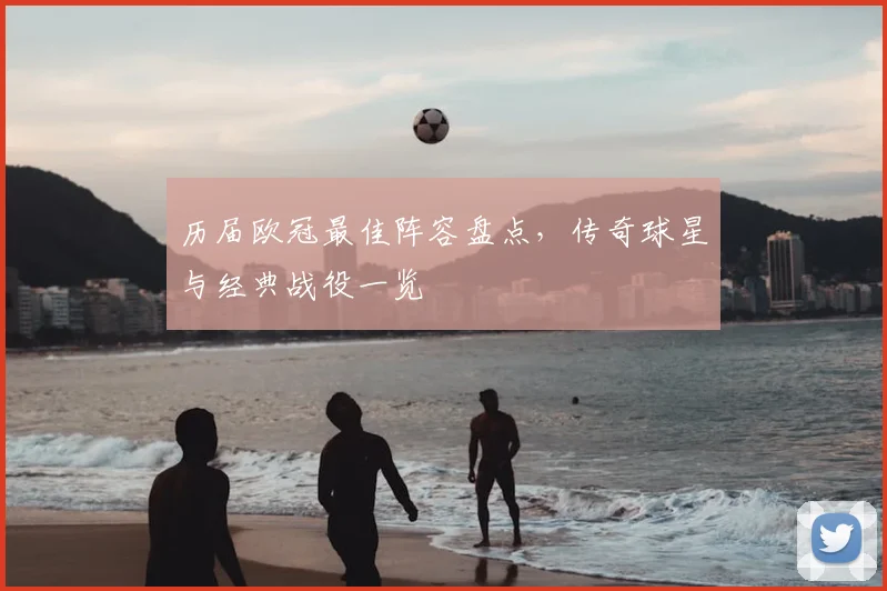 历届欧冠最佳阵容盘点，传奇球星与经典战役一览