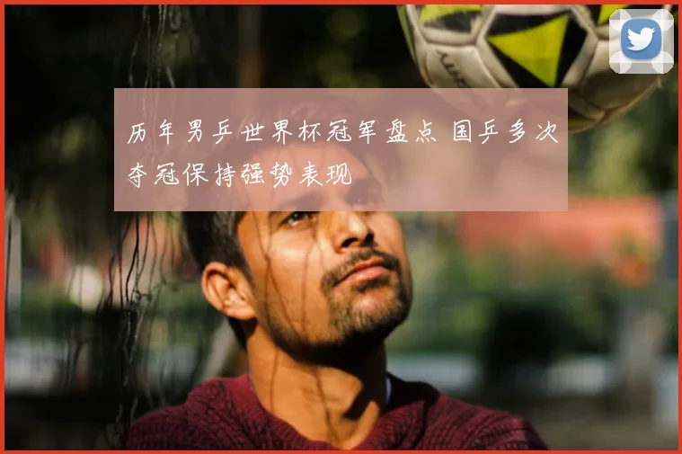 历年男乒世界杯冠军盘点 国乒多次夺冠保持强势表现