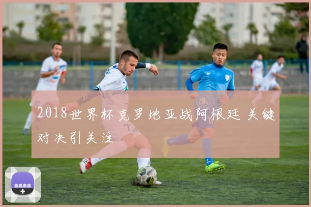 2018世界杯克罗地亚战阿根廷 关键对决引关注