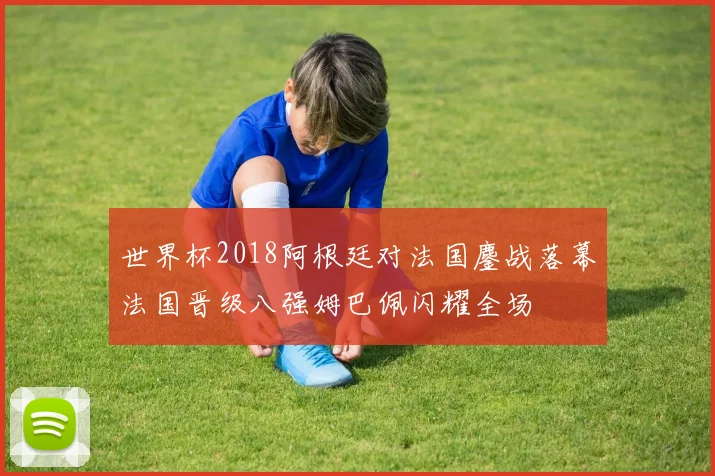 世界杯2018阿根廷对法国鏖战落幕法国晋级八强姆巴佩闪耀全场