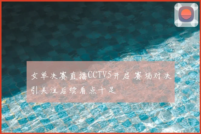 女单决赛直播CCTV5开启 赛场对决引关注后续看点十足