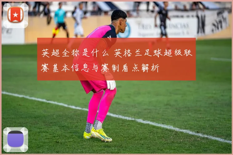 英超全称是什么 英格兰足球超级联赛基本信息与赛制看点解析