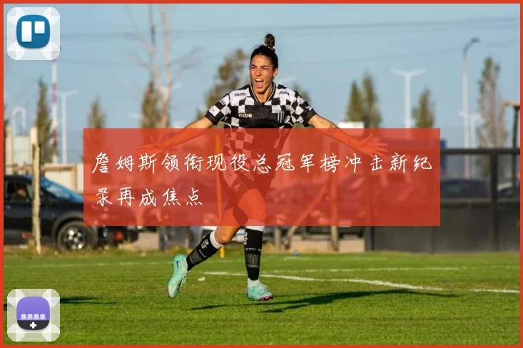 詹姆斯领衔现役总冠军榜冲击新纪录再成焦点