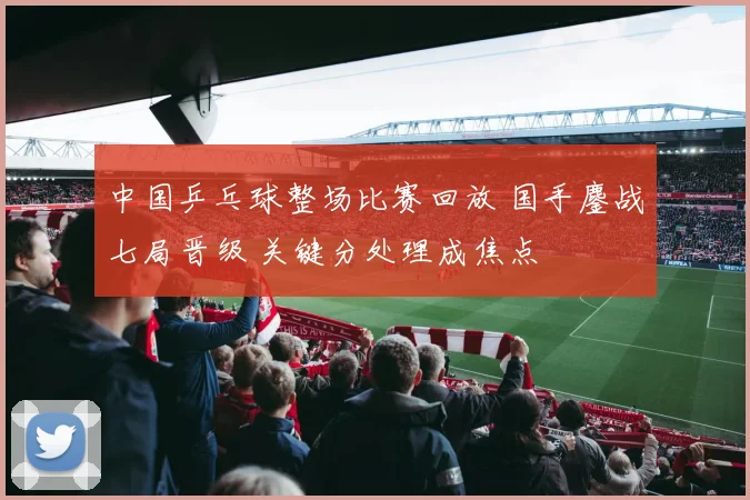 中国乒乓球整场比赛回放 国手鏖战七局晋级 关键分处理成焦点
