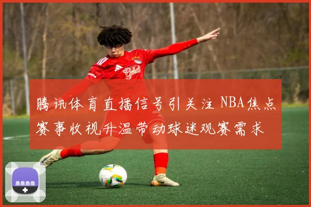 腾讯体育直播信号引关注 NBA焦点赛事收视升温带动球迷观赛需求