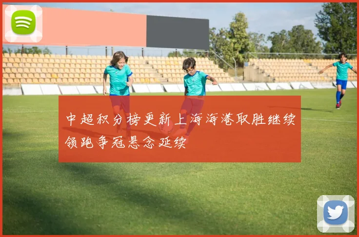 中超积分榜更新上海海港取胜继续领跑争冠悬念延续