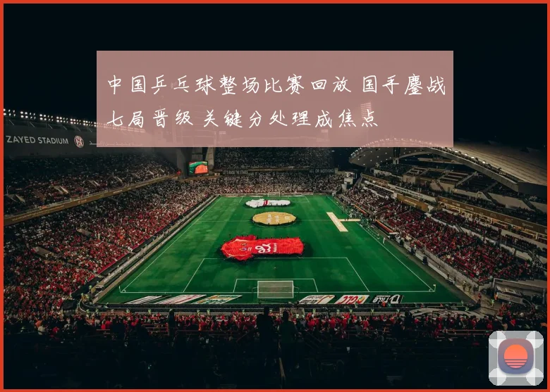 中国乒乓球整场比赛回放 国手鏖战七局晋级 关键分处理成焦点