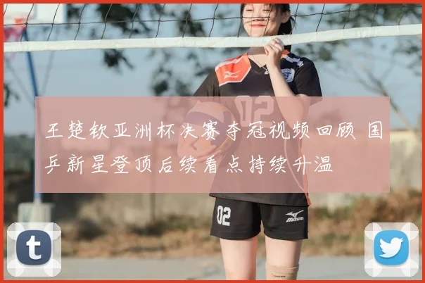 王楚钦亚洲杯决赛夺冠视频回顾 国乒新星登顶后续看点持续升温