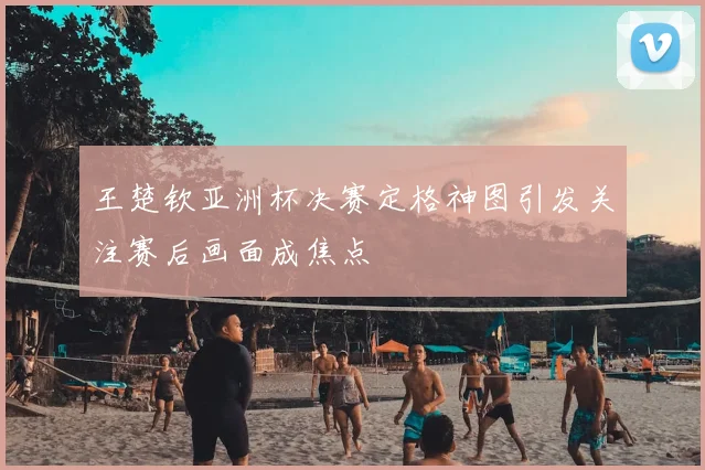 王楚钦亚洲杯决赛定格神图引发关注赛后画面成焦点