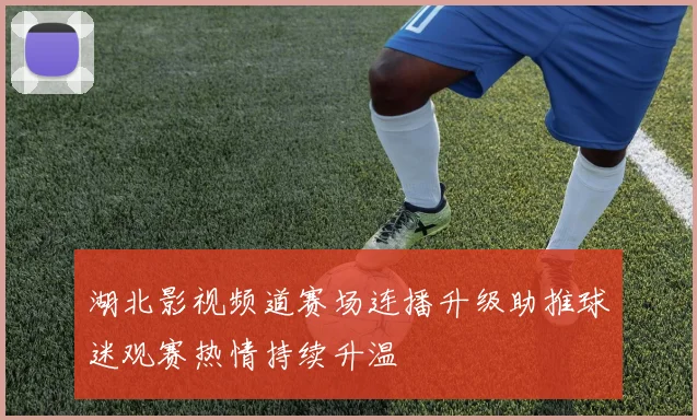 湖北影视频道赛场连播升级助推球迷观赛热情持续升温