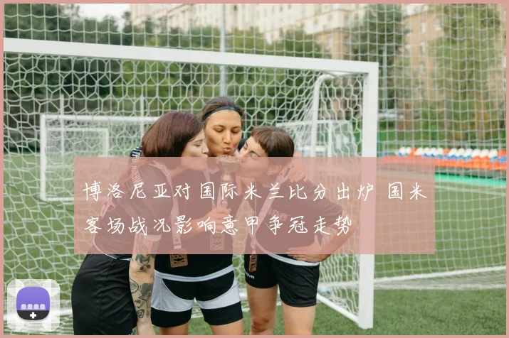 博洛尼亚对国际米兰比分出炉 国米客场战况影响意甲争冠走势