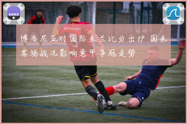 博洛尼亚对国际米兰比分出炉 国米客场战况影响意甲争冠走势