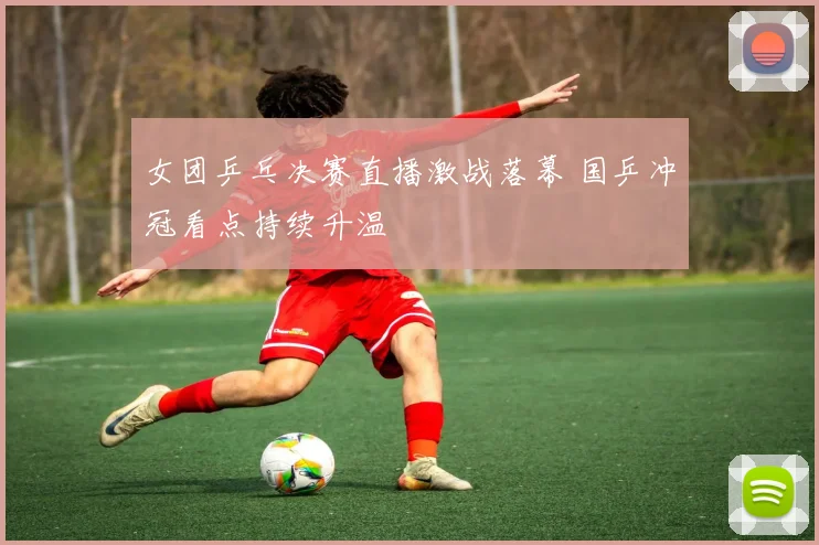 女团乒乓决赛直播激战落幕 国乒冲冠看点持续升温