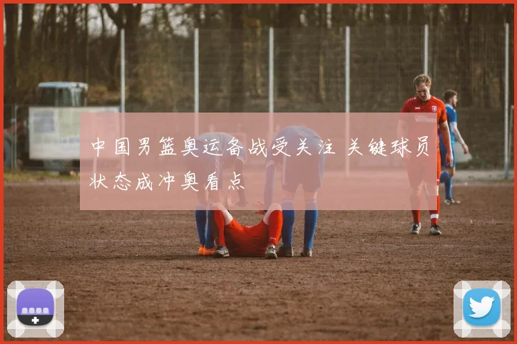 中国男篮奥运备战受关注 关键球员状态成冲奥看点