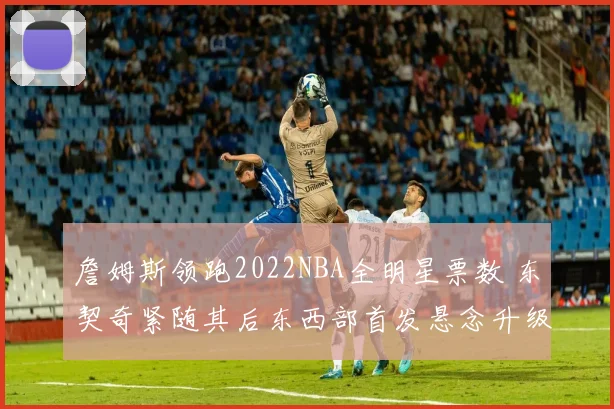 詹姆斯领跑2022NBA全明星票数 东契奇紧随其后东西部首发悬念升级