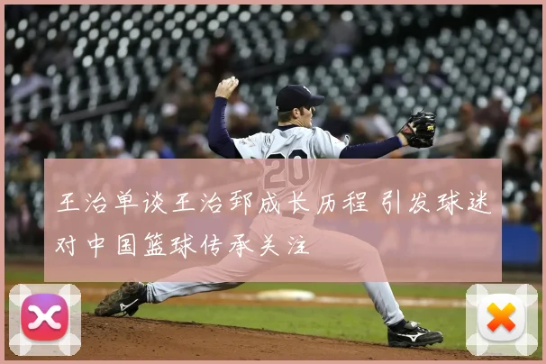 王治单谈王治郅成长历程 引发球迷对中国篮球传承关注