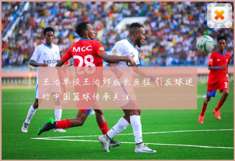 王治单谈王治郅成长历程 引发球迷对中国篮球传承关注