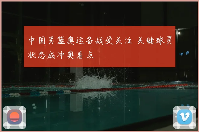 中国男篮奥运备战受关注 关键球员状态成冲奥看点