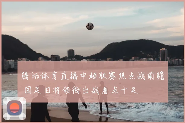 腾讯体育直播中超联赛焦点战前瞻 国足旧将领衔出战看点十足