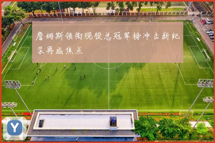 詹姆斯领衔现役总冠军榜冲击新纪录再成焦点