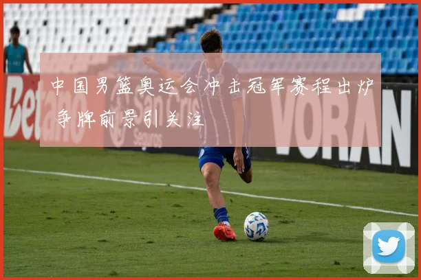 中国男篮奥运会冲击冠军赛程出炉 争牌前景引关注