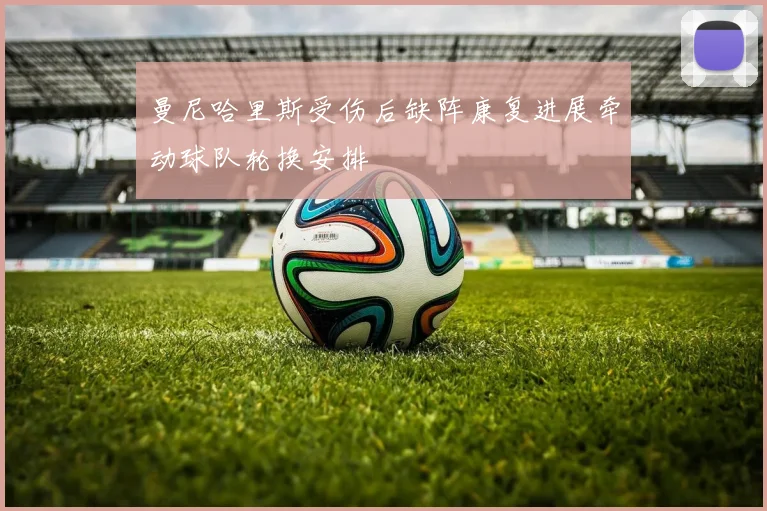 曼尼哈里斯受伤后缺阵康复进展牵动球队轮换安排
