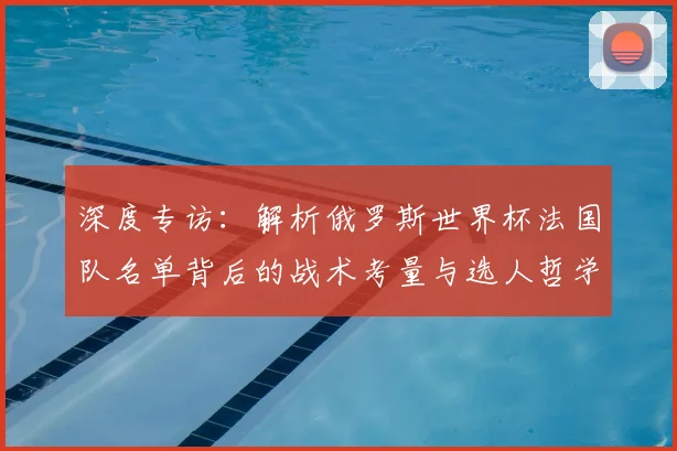 深度专访:解析俄罗斯世界杯法国队名单背后的战术考量与选人哲学