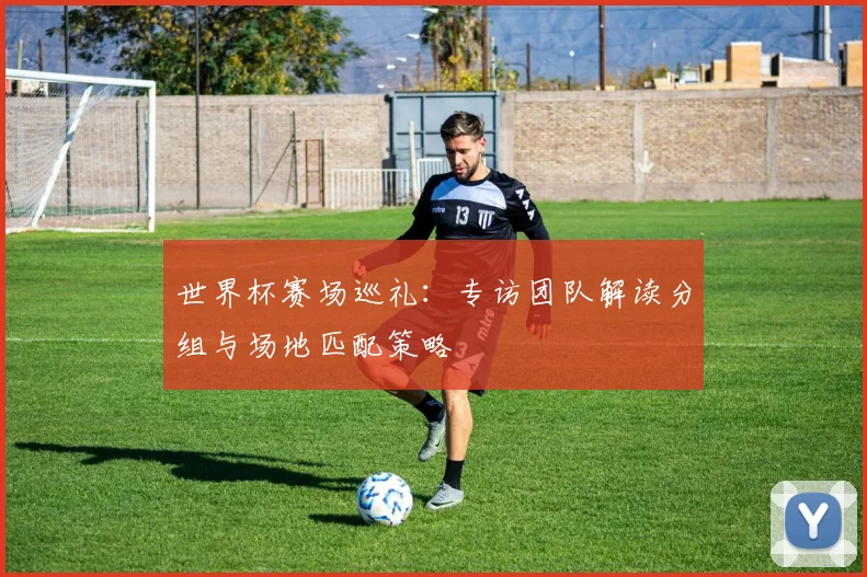 世界杯赛场巡礼：专访团队解读分组与场地匹配策略