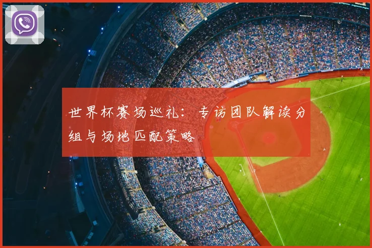 世界杯赛场巡礼：专访团队解读分组与场地匹配策略